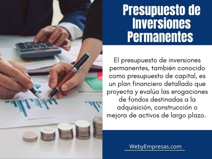 presupuesto de inversiones permanente El presupuesto de inversiones permanentes, también conocido como presupuesto de capital, es un plan financiero detallado que proyecta y evalúa las erogaciones de fondos destinadas a la adquisición, construcción o mejora de activos de largo plazo.